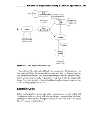 EJB-Java EE Integration: Building a Complete Application                        547



               show receipt      Order
                              Confirmation     Generate the Order,
                                               send JMS message to
                                               process order
                              return user to             View             update Product
                                main page                                 quantities in the
                                                         Cart               user’s Cart


                                  Web
           Login
                               Storefront



      authenticate user                                 Catalog
       by querying the
      Customer entity
                                                            get info on
                                                             a Product



                                                        Product
                                                         Detail




                                                      Add Product
                                                      to user’s Cart
Figure 17.12 State diagram for our Web shop.


   Each of these files follows the ZIP rules for compression. The idea is that you
first create the Ejb-jar file, then the Web archive, and then zip them up together
into an enterprise archive. You deploy the enterprise archive into your appli-
cation server using its tools, or perhaps by copying it into the appropriate
folder. For code examples of how to build and deploy these archives, see the
book’s accompanying source code.


Example Code
Before concluding this chapter, let’s look at an example of a servlet calling EJB
components and then calling a JSP file, so that you can grasp how this MVC
paradigm is achieved. As a final piece of code, we will also look at the pricer
Web service and bean interfaces.
 