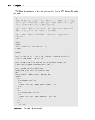 548   Chapter 17


        We’ll take the example of logging into our site. Source 17.3 shows the login
      JSP code.

        <%--
         This JSP displays a login screen. When the user fills out the login
         screen, it will submit it to the Login Servlet, which will verify the
         user’s credentials by calling EJB components.

         If the verification is unsuccessful, the login servlet will return
         the user to this page to reenter his credentials.

         If the verification is successful, Jasmine’s main page will be
        displayed.
        --%>

        <html>
        <head>
         <title>Jasmine’s Login page </title>
        </head>

        <body>

        <%-- Include the title, which is “Jasmine’s Computer Parts”--%>
        <jsp:include page=”title.jsp” />

        <%-- Indicate the error page to use if an error occurs --%>
        <jsp:directive.page errorPage=”error.jsp” />

        <%-- Display the login form --%>
        <h4>Please enter login information</h4>
        <p>
        <form action=”/jasmine/login” method=”get”>
         <table>
          <tr>
           <td><b>Name:</b></td>
           <td>
            <input type=”text” name=”Login” size=”19”/>
           </td>
          </tr>
          <tr>
           <td><b>Password:</b></td>
           <td>
            <input type=”text” name=”Password” size=”19”/>
           </td>
          </tr>
          <tr>
           <td></td>


      Source 17.3 The login JSP. (continued)
 