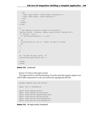 EJB-Java EE Integration: Building a Complete Application             549


     <td>
      <input type=”submit” value=”Submit Information”/>
      <input type=”submit” value=”Register”/>
     </td>
    </tr>
   </table>
  </form>

  <%
   // get whether the person logged in successfully
   Boolean failed = (Boolean) request.getAttribute(“loginFailed”);
   if (failed != null) {
     if (failed.booleanValue() == true) {
  %>
     <p>
     <strong>Could not log in! Please try again.</strong>
     <p>
  <%
     }
   }
  %>

  <%-- Include the page footer --%>
  <jsp:include page=”footer.jsp” />

  </body>
  </html>


Source 17.3 (continued)


 Source 17.4 shows the login servlet.
 The login servlet is self-documenting. It cracks open the request, figures out
which EJB components to call, and selects the appropriate JSP file.

  package examples.shop.web.servlet;

  import java.io.IOException;

  import   javax.naming.Context;
  import   javax.naming.InitialContext;
  import   javax.servlet.RequestDispatcher;
  import   javax.servlet.ServletConfig;
  import   javax.servlet.ServletException;
  import   javax.servlet.http.HttpServlet;


Source 17.4 The login servlet. (continued)
 