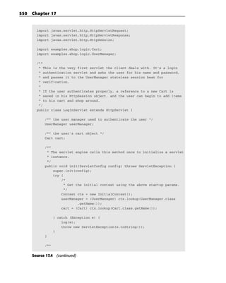 550   Chapter 17


        import javax.servlet.http.HttpServletRequest;
        import javax.servlet.http.HttpServletResponse;
        import javax.servlet.http.HttpSession;

        import examples.shop.logic.Cart;
        import examples.shop.logic.UserManager;

        /**
         * This is the very first servlet the client deals with. It’s a login
         * authentication servlet and asks the user for his name and password,
         * and passes it to the UserManager stateless session bean for
         * verification.
         *
         * If the user authenticates properly, a reference to a new Cart is
         * saved in his HttpSession object, and the user can begin to add items
         * to his cart and shop around.
         */
        public class LoginServlet extends HttpServlet {

            /** the user manager used to authenticate the user */
            UserManager userManager;

            /** the user’s cart object */
            Cart cart;

            /**
             * The servlet engine calls this method once to initialize a servlet
             * instance.
             */
            public void init(ServletConfig config) throws ServletException {
                super.init(config);
                try {
                    /*
                      * Get the initial context using the above startup params.
                      */
                    Context ctx = new InitialContext();
                    userManager = (UserManager) ctx.lookup(UserManager.class
                             .getName());
                    cart = (Cart) ctx.lookup(Cart.class.getName());

                  } catch (Exception e) {
                      log(e);
                      throw new ServletException(e.toString());
                  }
            }

            /**


      Source 17.4 (continued)
 
