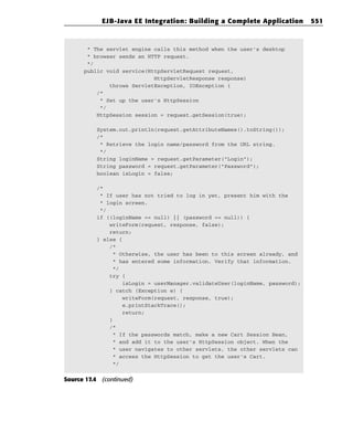 EJB-Java EE Integration: Building a Complete Application          551



       * The servlet engine calls this method when the user’s desktop
       * browser sends an HTTP request.
       */
      public void service(HttpServletRequest request,
                            HttpServletResponse response)
              throws ServletException, IOException {
          /*
           * Set up the user’s HttpSession
           */
          HttpSession session = request.getSession(true);

          System.out.println(request.getAttributeNames().toString());
          /*
           * Retrieve the login name/password from the URL string.
           */
          String loginName = request.getParameter(“Login”);
          String password = request.getParameter(“Password”);
          boolean isLogin = false;

          /*
           * If user has not tried to log in yet, present him with the
           * login screen.
           */
          if ((loginName == null) || (password == null)) {
              writeForm(request, response, false);
              return;
          } else {
              /*
               * Otherwise, the user has been to this screen already, and
               * has entered some information. Verify that information.
               */
              try {
                   isLogin = userManager.validateUser(loginName, password);
              } catch (Exception e) {
                   writeForm(request, response, true);
                   e.printStackTrace();
                   return;
              }
              /*
               * If the passwords match, make a new Cart Session Bean,
               * and add it to the user’s HttpSession object. When the
               * user navigates to other servlets, the other servlets can
               * access the HttpSession to get the user’s Cart.
               */


Source 17.4 (continued)
 