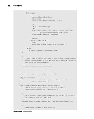 552   Chapter 17



                     if (isLogin) {
                         try {
                             cart.setOwner(loginName);
                             cart.clear();
                             session.setAttribute(“cart”, cart);

                                /*
                                 * Call the main page
                                 */
                                RequestDispatcher disp = this.getServletContext()
                                        .getRequestDispatcher(“/wsf.jsp”);
                                disp.forward(request, response);

                             return;
                         } catch (Exception e) {
                             log(e);
                             throw new ServletException(e.toString());
                         }
                     } else
                         writeForm(request, response, true);
                }

                /*
                 * If there was no match, the user is not authenticated. Present
                 * another login screen to him, with an error message indicating
                 * that he is not authenticated.
                 */
                writeForm(request, response, true);
            }

            /**
             * Writes the login screen (private use only)
             *
             * @param showError
             *            true means show an error b/c client was not
             *            authenticated last time.
             */
            private void writeForm(HttpServletRequest request,
                    HttpServletResponse response, boolean showError)
                    throws ServletException, IOException {

                /*
                 * Set a variable indicating whether or not we failed to log in.
                 * The JSP will read this variable.
                 */
                request.setAttribute(“loginFailed”, new Boolean(showError));

                /*
                 * Forward the request to the login JSP


      Source 17.4 (continued)
 