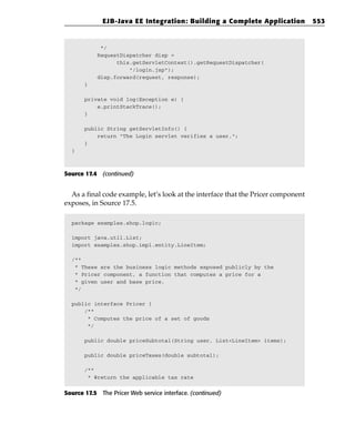 EJB-Java EE Integration: Building a Complete Application              553


            */
           RequestDispatcher disp =
                 this.getServletContext().getRequestDispatcher(
                     “/login.jsp”);
           disp.forward(request, response);
       }

       private void log(Exception e) {
           e.printStackTrace();
       }

       public String getServletInfo() {
           return “The Login servlet verifies a user.”;
       }
  }



Source 17.4 (continued)


  As a final code example, let’s look at the interface that the Pricer component
exposes, in Source 17.5.

  package examples.shop.logic;

  import java.util.List;
  import examples.shop.impl.entity.LineItem;

  /**
   * These are the business logic methods exposed publicly by the
   * Pricer component, a function that computes a price for a
   * given user and base price.
   */

  public interface Pricer {
      /**
       * Computes the price of a set of goods
       */

       public double priceSubtotal(String user, List<LineItem> items);

       public double priceTaxes(double subtotal);

       /**
        * @return the applicable tax rate


Source 17.5 The Pricer Web service interface. (continued)
 