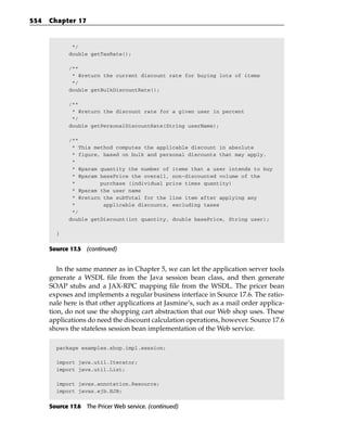 554   Chapter 17


              */
             double getTaxRate();

             /**
              * @return the current discount rate for buying lots of items
              */
             double getBulkDiscountRate();

             /**
              * @return the discount rate for a given user in percent
              */
             double getPersonalDiscountRate(String userName);

             /**
              * This method computes the applicable discount in absolute
              * figure, based on bulk and personal discounts that may apply.
              *
              * @param quantity the number of items that a user intends to buy
              * @param basePrice the overall, non-discounted volume of the
              *        purchase (individual price times quantity)
              * @param the user name
              * @return the subTotal for the line item after applying any
              *         applicable discounts, excluding taxes
              */
             double getDiscount(int quantity, double basePrice, String user);

        }


      Source 17.5 (continued)


         In the same manner as in Chapter 5, we can let the application server tools
      generate a WSDL file from the Java session bean class, and then generate
      SOAP stubs and a JAX-RPC mapping file from the WSDL. The pricer bean
      exposes and implements a regular business interface in Source 17.6. The ratio-
      nale here is that other applications at Jasmine’s, such as a mail order applica-
      tion, do not use the shopping cart abstraction that our Web shop uses. These
      applications do need the discount calculation operations, however. Source 17.6
      shows the stateless session bean implementation of the Web service.

        package examples.shop.impl.session;

        import java.util.Iterator;
        import java.util.List;

        import javax.annotation.Resource;
        import javax.ejb.EJB;


      Source 17.6 The Pricer Web service. (continued)
 