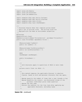 EJB-Java EE Integration: Building a Complete Application     555


  import javax.ejb.Remote;
  import javax.ejb.Stateless;
  import javax.jws.WebService;

  import   examples.shop.impl.entity.Customer;
  import   examples.shop.impl.entity.LineItem;
  import   examples.shop.logic.Pricer;
  import   examples.shop.logic.UserManager;

  /**
   * Stateless Session Bean that computes prices based
   * upon a set of pricing rules. The pricing rules are
   * deployed with the bean as environment properties.
   */
  @Stateless
  @Remote(Pricer.class)
  @WebService(serviceName=”PricerService”, portName=”PricerPort”)
  public class PricerBean implements Pricer {

      @Resource(name=”taxRate”)
      public int taxRate = 0;

      @Resource(name=”bulkDiscountRate”)
      public int bulkDiscountRate = 0;

      @EJB
      UserManager userManager;

      public PricerBean() {
      }

      /**
       * bulk discounts apply to quantities of BULK or more items
       */
      private static final int BULK = 5;

      /**
       * This method computes the applicable discount in absolute
       * figures, based on bulk and personal discounts that may apply.
       *
       * @param quantity the number of items that a user intends to buy
       * @param basePrice the overall, non-discounted volume of the
       *        purchase (individual price times quantity)
       * @param the user name
       * @return the subTotal for the line item after applying any
       *         applicable discounts, excluding taxes
       */


Source 17.6 (continued)
 