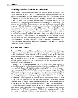 26   Chapter 1


     Defining Service-Oriented Architectures
     At the core of a service-oriented architecture lies the concept of service. A sim-
     plistic definition of service is a group of related components that carry out a
     given business process function, for example transferring funds between banks
     or booking an itinerary. An SOA, thus, is a paradigm focusing on development
     of services rather than piecemeal components such that these services provide
     a higher level of abstraction from a functional standpoint. Of course, there are
     more properties to SOA than mere coarse granularity. One such characteristic
     property of SOA is that they are autonomous in nature. These independent
     entities can interact with others in spite of differences in the way they have been
     implemented or the platform they have been deployed on. The notion of
     putting together (integrating) such autonomous and loosely coupled services
     to address the changing business needs has a huge value proposition, and it is
     well on its way to realization with the emergence of various choreography,
     orchestration, and collaboration technologies such as WS-BPEL (Web Services
     Business Process Execution Language), EbXML BPSS (Electronic Business XML
     Business Process Specification Schema), and WS-CDL (Web Services Choreog-
     raphy Description Language)

     SOA and Web Services
     The terms Web services and SOA are often used interchangeably and wrongly
     so. SOA is a paradigm. There are many possible ways of building software so
     that it implements salient features of SOA (mainly coarse granularity and
     loose coupling). One such way is Web services. Web services are a group of
     XML technologies that can be used for implementing SOA. Core Web service
     technologies—mainly SOAP and WSDL—form the basis of most of these Web
     service implementations today.
        Simple Object Access Protocol (SOAP) is an XML-based application-level
     protocol intended for exchanging information in a distributed network. SOAP
     supports both the models of distributed computing: RPC as well as document-
     style messaging. RPC style SOAP allows remote invocation of operations. The
     RPC in-out parameters and return values of these operations are serialized into
     XML, whereas in document-style SOAP, because an operation’s input and out-
     put are XML fragments, serialization of parameters and return values to XML
     is not needed. Although most of the Web service applications use SOAP over
     HTTP today, the standard does not preclude using SOAP over other Internet
     protocols, such as Simple Mail Transfer Protocol (SMTP). The latest version of
     SOAP, SOAP 1.2, is a World Wide Web Consortium (W3C) Recommendation.
        Web Service Description Language (WSDL) is an XML-based metadata stan-
     dard that is used to describe the service interface as well as service binding
     information. For RPC style services, a WSDL service interface consists of the
     supported operations, the input-output parameters that these operations
 