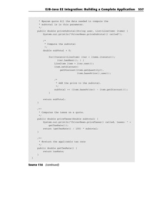 EJB-Java EE Integration: Building a Complete Application       557


       * @param quote All the data needed to compute the
       * subtotal is in this parameter.
       */
      public double priceSubtotal(String user, List<LineItem> items) {
          System.out.println(“PricerBean.priceSubtotal() called”);

          /*
           * Compute the subtotal
           */
          double subTotal = 0;

               for(Iterator<LineItem> iter = items.iterator();
                     iter.hasNext(); ) {
                   LineItem item = iter.next();
                   item.setDiscount(
                       getDiscount(item.getQuantity(),
                                   item.basePrice(),user));

                   /*
                    * Add the price to the subtotal.
                    */
                   subTotal += (item.basePrice() - item.getDiscount());
               }

          return subTotal;
      }

      /**
       * Computes the taxes on a quote.
       */
      public double priceTaxes(double subtotal) {
          System.out.println(“PricerBean.priceTaxes() called, taxes: “ +
              getTaxRate());
          return (getTaxRate() / 100) * subtotal;
      }

      /**
       * @return the applicable tax rate
       */
      public double getTaxRate() {
          return taxRate;
      }
  }


Source 17.6 (continued)
 