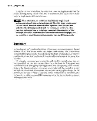 558   Chapter 17


        If you’re curious to see how the other use cases are implemented, see the
      book’s accompanying source code. And as a reminder, this is just one of many
      ways to implement a Web architecture.

        N OT E As an alternative, we could have also chosen a single-servlet
        architecture with only one servlet and many JSP files. This single servlet would
        call Java classes, and each Java class would represent a Web use case and
        understand the EJB components to call. For example, we could have a Java
        class that understood how to verify login credentials. The advantage of this
        paradigm is we could reuse these Web use-case classes in several pages, and
        our servlet layer would be completely decoupled from our EJB components.




      Summary
      In this chapter, we’ve painted a picture of how our e-commerce system should
      behave. Now that we’ve made the proper abstractions, our components
      should fall into place easily. By performing this high-level analysis, we can be
      confident that our final product will be extensible and reusable for some time
      to come.
         We strongly encourage you to compile and run the example code that we
      have provided for you. You can use this code as the basis for doing your own
      experiments with a shopping-style application and for exploring other options.
      Some of the directions that we encourage you to take with the example is to play
      with global distributed transactions, devise your own graphic design for the
      JSP files, let the OrderProcessor send e-mail notifications to customers, and
      perhaps try a different, non-JMS messaging style for the OrderProcessor
      message-driven bean.
 