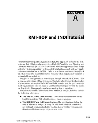 APPENDIX

                                                                   A

                RMI-IIOP and JNDI Tutorial




 For more technological background on EJB, this appendix explains the tech-
 nologies that EJB depends upon—Java RMI-IIOP and the Java Naming and
 Directory Interface (JNDI). RMI-IIOP is the networking protocol used in EJB
 and is key to interoperability with non-EJB applications, such as legacy appli-
 cations written in C++ or COBOL. JNDI is how beans (and their clients) look
 up other beans and external resources by name when dependency injection is
 not available or sufficient.
    The goal of this appendix is to teach you enough about RMI-IIOP and JNDI
 to be productive in an EJB environment. This tutorial will cover the basics, but
 is by no means a complete RMI-IIOP and JNDI tutorial, and for good reason—
 most organizations will not need to use these technologies beyond the extent
 we describe in this appendix, and your reading time is valuable.
    Readers who want to learn more about RMI-IIOP and JNDI should consult
 the following references:
    ■■   The RMI-IIOP and JNDI tutorials. These are available for free on the
         Sun Microsystems Web site at http://java.sun.com.
    ■■   The RMI-IIOP and JNDI specifications. The specifications define the
         core of RMI-IIOP and JNDI. They are a bit more technical but should
         not be tough to understand after reading this appendix. They are also
         downloadable from http://java.sun.com.



                                                                                    559
Click here to purchase this book.
 