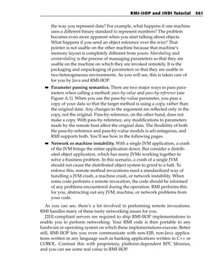 RMI-IIOP and JNDI Tutorial        561


       the way you represent data? For example, what happens if one machine
       uses a different binary standard to represent numbers? The problem
       becomes even more apparent when you start talking about objects.
       What happens if you send an object reference over the wire? That
       pointer is not usable on the other machine because that machine’s
       memory layout is completely different from yours. Marshaling and
       unmarshaling is the process of massaging parameters so that they are
       usable on the machine on which they are invoked remotely. It is the
       packaging and unpackaging of parameters so that they are usable in
       two heterogeneous environments. As you will see, this is taken care of
       for you by Java and RMI-IIOP.
  ■■   Parameter passing semantics. There are two major ways to pass para-
       meters when calling a method: pass-by-value and pass-by-reference (see
       Figure A.1). When you use the pass-by-value parameter, you pass a
       copy of your data so that the target method is using a copy, rather than
       the original data. Any changes to the argument are reflected only in the
       copy, not the original. Pass-by-reference, on the other hand, does not
       make a copy. With pass-by-reference, any modifications to parameters
       made by the remote host affect the original data. The flexibility of both
       the pass-by-reference and pass-by-value models is advantageous, and
       RMI supports both. You’ll see how in the following pages.
  ■■   Network or machine instability. With a single JVM application, a crash
       of the JVM brings the entire application down. But consider a distrib-
       uted object application, which has many JVMs working together to
       solve a business problem. In this scenario, a crash of a single JVM
       should not cause the distributed object system to grind to a halt. To
       enforce this, remote method invocations need a standardized way of
       handling a JVM crash, a machine crash, or network instability. When
       some code performs a remote invocation, the code should be informed
       of any problems encountered during the operation. RMI performs this
       for you, abstracting out any JVM, machine, or network problems from
       your code.
   As you can see, there’s a lot involved in performing remote invocations.
RMI handles many of these nasty networking issues for you.
   J2EE-compliant servers are required to ship RMI-IIOP implementations to
enable you to perform networking. Your RMI code is then portable to any
hardware or operating system on which these implementations execute. Better
still, RMI-IIOP lets you even communicate with non-EJB, non-Java applica-
tions written in any language such as banking applications written in C++ or
COBOL. Contrast this with proprietary, platform-dependent RPC libraries,
and you can see some real value in RMI-IIOP.
 