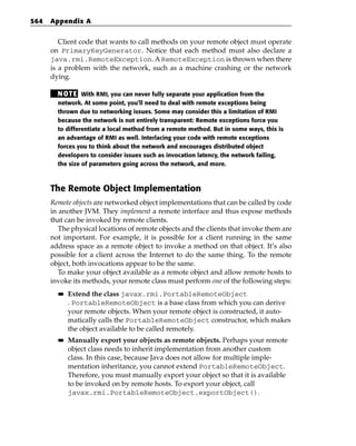564   Appendix A


         Client code that wants to call methods on your remote object must operate
      on PrimaryKeyGenerator. Notice that each method must also declare a
      java.rmi.RemoteException. A RemoteException is thrown when there
      is a problem with the network, such as a machine crashing or the network
      dying.

        N OT E With RMI, you can never fully separate your application from the
        network. At some point, you’ll need to deal with remote exceptions being
        thrown due to networking issues. Some may consider this a limitation of RMI
        because the network is not entirely transparent: Remote exceptions force you
        to differentiate a local method from a remote method. But in some ways, this is
        an advantage of RMI as well. Interlacing your code with remote exceptions
        forces you to think about the network and encourages distributed object
        developers to consider issues such as invocation latency, the network failing,
        the size of parameters going across the network, and more.



      The Remote Object Implementation
      Remote objects are networked object implementations that can be called by code
      in another JVM. They implement a remote interface and thus expose methods
      that can be invoked by remote clients.
         The physical locations of remote objects and the clients that invoke them are
      not important. For example, it is possible for a client running in the same
      address space as a remote object to invoke a method on that object. It’s also
      possible for a client across the Internet to do the same thing. To the remote
      object, both invocations appear to be the same.
         To make your object available as a remote object and allow remote hosts to
      invoke its methods, your remote class must perform one of the following steps:
        ■■   Extend the class javax.rmi.PortableRemoteObject
             . PortableRemoteObject is a base class from which you can derive
             your remote objects. When your remote object is constructed, it auto-
             matically calls the PortableRemoteObject constructor, which makes
             the object available to be called remotely.
        ■■   Manually export your objects as remote objects. Perhaps your remote
             object class needs to inherit implementation from another custom
             class. In this case, because Java does not allow for multiple imple-
             mentation inheritance, you cannot extend PortableRemoteObject.
             Therefore, you must manually export your object so that it is available
             to be invoked on by remote hosts. To export your object, call
             javax.rmi.PortableRemoteObject.exportObject().
 