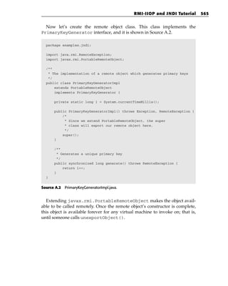 RMI-IIOP and JNDI Tutorial         565


  Now let’s create the remote object class. This class implements the
PrimaryKeyGenerator interface, and it is shown in Source A.2.

  package examples.jndi;

  import java.rmi.RemoteException;
  import javax.rmi.PortableRemoteObject;

  /**
   * The implementation of a remote object which generates primary keys
   */
  public class PrimaryKeyGeneratorImpl
      extends PortableRemoteObject
      implements PrimaryKeyGenerator {

      private static long i = System.currentTimeMillis();

      public PrimaryKeyGeneratorImpl() throws Exception, RemoteException {
          /*
           * Since we extend PortableRemoteObject, the super
           * class will export our remote object here.
           */
          super();
      }

      /**
       * Generates a unique primary key
       */
      public synchronized long generate() throws RemoteException {
          return i++;
      }
  }


Source A.2 PrimaryKeyGeneratorImpl.java.


  Extending javax.rmi.PortableRemoteObject makes the object avail-
able to be called remotely. Once the remote object’s constructor is complete,
this object is available forever for any virtual machine to invoke on; that is,
until someone calls unexportObject().
 
