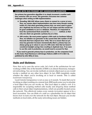 566   Appendix A


        ISSUES WITH OUR PRIMARY KEY GENERATION ALGORITHM

        Our primary key generation algorithm is to simply increment a number each
        time someone calls our server. This generator overcomes two common
        challenges when writing an RMI implementation:
           ◆ Threading. RMI-IIOP allows many clients to connect to a server at once.
             Thus, our remote object implementation may have many threads running
             inside of it. But when generating primary keys, we never want to gener-
             ate a duplicate key because our keys are not unique and thus would not
             be good candidates to use in a database. Therefore, it is important to
             have the synchronized block around the generate() method, so that
             only one client can generate a primary key at a time.
           ◆ JVM crashes. We must protect against a JVM crash (or hardware failure).
             Thus, we initialize our generator to the current time (the number of mil-
             liseconds that have elapsed since 1970). This is to ensure that our pri-
             mary key generator increases monotonically (that is, primary keys are
             always going up in value) in case of a JVM crash. Note that we haven’t
             considered daylight savings time resulting in duplicate keys. If we were
             to use this code in production, we would need to account for that.
           If you need to generate primary keys in production, see the companion book
        to this book, Floyd Marinescu’s EJB Design Patterns (ISBN 0-4712-0831-0),
        published by John Wiley & Sons.



      Stubs and Skeletons
      Now that we’ve seen the server code, let’s look at the architecture for net-
      working in RMI. One of the benefits of RMI is an almost illusionary, transpar-
      ent networking. You can invoke methods on remote objects just as you would
      invoke a method on any other Java object. In fact, RMI completely masks
      whether the object you’re invoking on is local or remote. This is called
      local/remote transparency.
         Local/remote transparency is not as easy as it sounds. To mask that you’re
      invoking an object residing on a remote host, RMI needs some way to simulate
      a local object that you can invoke on. This local object is called a stub. It is
      responsible for accepting method calls locally and delegating those method
      calls to their actual object implementations, which are possibly located across
      the network. This effectively makes every remote invocation appear to be a
      local invocation. You can think of a stub as a placeholder for an object that
      knows how to look over the network for the real object. Because you invoke
      methods on local stubs, all the nasty networking issues are hidden.
 
