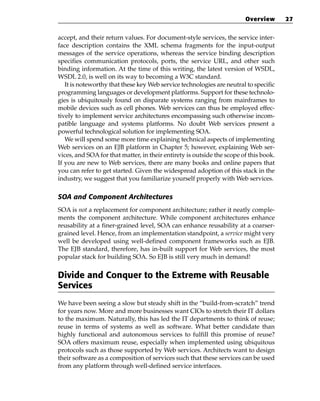 Overview       27


accept, and their return values. For document-style services, the service inter-
face description contains the XML schema fragments for the input-output
messages of the service operations, whereas the service binding description
specifies communication protocols, ports, the service URL, and other such
binding information. At the time of this writing, the latest version of WSDL,
WSDL 2.0, is well on its way to becoming a W3C standard.
   It is noteworthy that these key Web service technologies are neutral to specific
programming languages or development platforms. Support for these technolo-
gies is ubiquitously found on disparate systems ranging from mainframes to
mobile devices such as cell phones. Web services can thus be employed effec-
tively to implement service architectures encompassing such otherwise incom-
patible language and systems platforms. No doubt Web services present a
powerful technological solution for implementing SOA.
   We will spend some more time explaining technical aspects of implementing
Web services on an EJB platform in Chapter 5; however, explaining Web ser-
vices, and SOA for that matter, in their entirety is outside the scope of this book.
If you are new to Web services, there are many books and online papers that
you can refer to get started. Given the widespread adoption of this stack in the
industry, we suggest that you familiarize yourself properly with Web services.

SOA and Component Architectures
SOA is not a replacement for component architecture; rather it neatly comple-
ments the component architecture. While component architectures enhance
reusability at a finer-grained level, SOA can enhance reusability at a coarser-
grained level. Hence, from an implementation standpoint, a service might very
well be developed using well-defined component frameworks such as EJB.
The EJB standard, therefore, has in-built support for Web services, the most
popular stack for building SOA. So EJB is still very much in demand!


Divide and Conquer to the Extreme with Reusable
Services
We have been seeing a slow but steady shift in the “build-from-scratch” trend
for years now. More and more businesses want CIOs to stretch their IT dollars
to the maximum. Naturally, this has led the IT departments to think of reuse;
reuse in terms of systems as well as software. What better candidate than
highly functional and autonomous services to fulfill this promise of reuse?
SOA offers maximum reuse, especially when implemented using ubiquitous
protocols such as those supported by Web services. Architects want to design
their software as a composition of services such that these services can be used
from any platform through well-defined service interfaces.
 