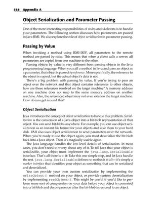 568   Appendix A


      Object Serialization and Parameter Passing
      One of the more interesting responsibilities of stubs and skeletons is to handle
      your parameters. The following section discusses how parameters are passed
      in Java RMI. We also explore the role of object serialization in parameter passing.


      Passing by Value
      When invoking a method using RMI-IIOP, all parameters to the remote
      method are passed by value. This means that when a client calls a server, all
      parameters are copied from one machine to the other.
         Passing objects by value is very different from passing objects in the Java
      programming language. When you call a method in Java and pass an object as
      a parameter, that object is passed by reference. More specifically, the reference to
      the object is copied, but the actual object’s data is not.
         There’s a big problem with passing by value. If you’re trying to pass an
      object over the network and that object contains references to other objects,
      how are those references resolved on the target machine? A memory address
      on one machine does not map to the same memory address on another
      machine. Also, the referenced object may not even exist on the target machine.
      How do you get around this?

      Object Serialization
      Java introduces the concept of object serialization to handle this problem. Serial-
      ization is the conversion of a Java object into a bit-blob representation of that
      object. You can send bit-blobs anywhere. For example, you can use object seri-
      alization as an instant file format for your objects and save them to your hard
      disk. RMI also uses object serialization to send parameters over the network.
      When you’re ready to use the object again, you must deserialize the bit-blob
      back into a Java object. Then it’s magically usable again.
         The Java language handles the low-level details of serialization. In most
      cases, you don’t need to worry about any of it. To tell Java that your object is
      serializable, your object must implement the java.lang.Serializable
      interface. That’s all there is to it: Take this one simple step, and let Java handle
      the rest. java.lang.Serializable defines no methods at all—it’s simply a
      marker interface that identifies your object as something that can be serialized
      and deserialized.
         You can provide your own custom serialization by implementing the
      writeObject() method on your object, or provide custom deserialization
      by implementing readObject(). This might be useful if you’d like to per-
      form some sort of compression on your data before your object is converted
      into a bit-blob and decompression after the bit-blob is restored to an object.
 