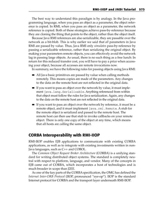 RMI-IIOP and JNDI Tutorial           573


   The best way to understand this paradigm is by analogy. In the Java pro-
gramming language, when you pass an object as a parameter, the object refer-
ence is copied. In RMI, when you pass an object as a parameter, the network
reference is copied. Both of these strategies achieve pass-by-reference because
they are cloning the thing that points to the object, rather than the object itself.
   Because Java RMI references are also serializable, they are passable over the
network as a bit-blob. This is why earlier we said that all parameters in Java
RMI are passed by value. Thus, Java RMI only simulates pass-by-reference by
passing a serializable reference, rather than serializing the original object. By
making your parameters remote objects, you can effectively avoid the network
lag in passing large objects. As usual, there is no such thing as a free lunch: In
return for this reduced transfer cost, you will have to pay a price when access-
ing your object, because all accesses are remote invocations now.
   In summary, we have the following rules for passing objects using Java RMI:
  ■■   All Java basic primitives are passed by value when calling methods
       remotely. This means copies are made of the parameters. Any changes
       to the data on the remote host are not reflected in the original data.
  ■■   If you want to pass an object over the network by value, it must imple-
       ment java.lang.Serializable. Anything referenced from within
       that object must follow the rules for Java serialization. Again, any changes
       to the data on the remote host are not reflected in the original data.
  ■■   If you want to pass an object over the network by reference, it must be a
       remote object, and it must implement java.rmi.Remote. A stub for
       the remote object is serialized and passed to the remote host. The
       remote host can then use that stub to invoke callbacks on your remote
       object. There is only one copy of the object at any time, which means
       that all hosts are calling the same object.


CORBA Interoperability with RMI-IIOP
RMI-IIOP enables EJB applications to communicate with existing CORBA
applications, as well as to integrate with existing investments written in non-
Java languages, such as C++ and COBOL.
   The Common Object Request Broker Architecture (CORBA) is a unifying stan-
dard for writing distributed object systems. The standard is completely neu-
tral with respect to platform, language, and vendor. Many of the concepts in
EJB came out of CORBA, which incorporates a host of technologies and is
much broader in scope than J2EE.
   As one of the key parts of the CORBA specification, the OMG has defined the
Internet Inter-ORB Protocol (IIOP, pronounced “eye-op”). IIOP is the standard
Internet protocol for CORBA and the transport layer underneath RMI-IIOP.
 