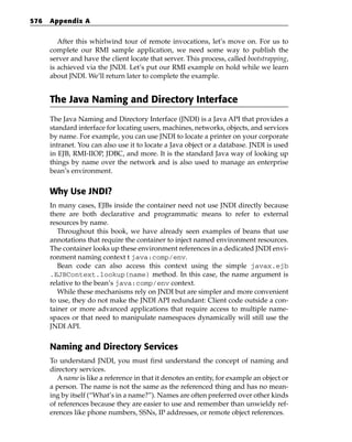 576   Appendix A


         After this whirlwind tour of remote invocations, let’s move on. For us to
      complete our RMI sample application, we need some way to publish the
      server and have the client locate that server. This process, called bootstrapping,
      is achieved via the JNDI. Let’s put our RMI example on hold while we learn
      about JNDI. We’ll return later to complete the example.


      The Java Naming and Directory Interface
      The Java Naming and Directory Interface (JNDI) is a Java API that provides a
      standard interface for locating users, machines, networks, objects, and services
      by name. For example, you can use JNDI to locate a printer on your corporate
      intranet. You can also use it to locate a Java object or a database. JNDI is used
      in EJB, RMI-IIOP, JDBC, and more. It is the standard Java way of looking up
      things by name over the network and is also used to manage an enterprise
      bean’s environment.


      Why Use JNDI?
      In many cases, EJBs inside the container need not use JNDI directly because
      there are both declarative and programmatic means to refer to external
      resources by name.
         Throughout this book, we have already seen examples of beans that use
      annotations that require the container to inject named environment resources.
      The container looks up these environment references in a dedicated JNDI envi-
      ronment naming context t java:comp/env.
         Bean code can also access this context using the simple javax.ejb
      .EJBContext.lookup(name) method. In this case, the name argument is
      relative to the bean’s java:comp/env context.
         While these mechanisms rely on JNDI but are simpler and more convenient
      to use, they do not make the JNDI API redundant: Client code outside a con-
      tainer or more advanced applications that require access to multiple name-
      spaces or that need to manipulate namespaces dynamically will still use the
      JNDI API.


      Naming and Directory Services
      To understand JNDI, you must first understand the concept of naming and
      directory services.
         A name is like a reference in that it denotes an entity, for example an object or
      a person. The name is not the same as the referenced thing and has no mean-
      ing by itself (“What’s in a name?”). Names are often preferred over other kinds
      of references because they are easier to use and remember than unwieldy ref-
      erences like phone numbers, SSNs, IP addresses, or remote object references.
 