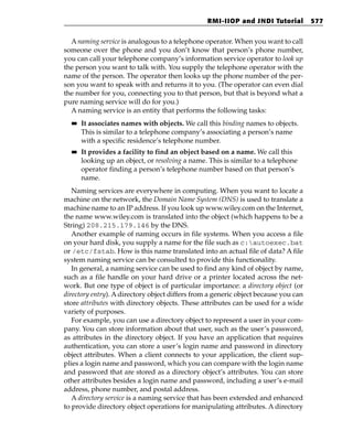 RMI-IIOP and JNDI Tutorial          577


  A naming service is analogous to a telephone operator. When you want to call
someone over the phone and you don’t know that person’s phone number,
you can call your telephone company’s information service operator to look up
the person you want to talk with. You supply the telephone operator with the
name of the person. The operator then looks up the phone number of the per-
son you want to speak with and returns it to you. (The operator can even dial
the number for you, connecting you to that person, but that is beyond what a
pure naming service will do for you.)
  A naming service is an entity that performs the following tasks:
  ■■   It associates names with objects. We call this binding names to objects.
       This is similar to a telephone company’s associating a person’s name
       with a specific residence’s telephone number.
  ■■   It provides a facility to find an object based on a name. We call this
       looking up an object, or resolving a name. This is similar to a telephone
       operator finding a person’s telephone number based on that person’s
       name.
   Naming services are everywhere in computing. When you want to locate a
machine on the network, the Domain Name System (DNS) is used to translate a
machine name to an IP address. If you look up www.wiley.com on the Internet,
the name www.wiley.com is translated into the object (which happens to be a
String) 208.215.179.146 by the DNS.
   Another example of naming occurs in file systems. When you access a file
on your hard disk, you supply a name for the file such as c:autoexec.bat
or /etc/fstab. How is this name translated into an actual file of data? A file
system naming service can be consulted to provide this functionality.
   In general, a naming service can be used to find any kind of object by name,
such as a file handle on your hard drive or a printer located across the net-
work. But one type of object is of particular importance: a directory object (or
directory entry). A directory object differs from a generic object because you can
store attributes with directory objects. These attributes can be used for a wide
variety of purposes.
   For example, you can use a directory object to represent a user in your com-
pany. You can store information about that user, such as the user’s password,
as attributes in the directory object. If you have an application that requires
authentication, you can store a user’s login name and password in directory
object attributes. When a client connects to your application, the client sup-
plies a login name and password, which you can compare with the login name
and password that are stored as a directory object’s attributes. You can store
other attributes besides a login name and password, including a user’s e-mail
address, phone number, and postal address.
   A directory service is a naming service that has been extended and enhanced
to provide directory object operations for manipulating attributes. A directory
 
