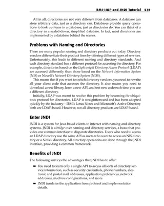 RMI-IIOP and JNDI Tutorial         579


   All in all, directories are not very different from databases. A database can
store arbitrary data, just as a directory can. Databases provide query opera-
tions to look up items in a database, just as directories do. You can think of a
directory as a scaled-down, simplified database. In fact, most directories are
implemented by a database behind the scenes.


Problems with Naming and Directories
There are many popular naming and directory products out today. Directory
vendors differentiate their product lines by offering different types of services.
Unfortunately, this leads to different naming and directory standards. And
each directory standard has a different protocol for accessing the directory. For
example, directories based on the Lightweight Directory Access Protocol (LDAP)
are accessed differently than those based on the Network Information System
(NIS) or Novell’s Network Directory System (NDS).
   This means that if you want to switch directory vendors, you need to rewrite
all your client code that accesses the directory. It also means you need to
download a new library, learn a new API, and test new code each time you use
a different directory.
   Initially, LDAP was meant to resolve this problem by becoming the ubiqui-
tous protocol for directories. LDAP is straightforward and has been adopted
quickly by the industry—IBM’s Lotus Notes and Microsoft’s Active Directory
both are LDAP-based. However, not all directory products are LDAP-based.


Enter JNDI
JNDI is a system for Java-based clients to interact with naming and directory
systems. JNDI is a bridge over naming and directory services, a beast that pro-
vides one common interface to disparate directories. Users who need to access
an LDAP directory use the same API as users who want to access an NIS direc-
tory or a Novell directory. All directory operations are done through the JNDI
interface, providing a common framework.


Benefits of JNDI
The following surveys the advantages that JNDI has to offer:
  ■■   You need to learn only a single API to access all sorts of directory ser-
       vice information, such as security credentials, phone numbers, elec-
       tronic and postal mail addresses, application preferences, network
       addresses, machine configurations, and more.
  ■■   JNDI insulates the application from protocol and implementation
       details.
 