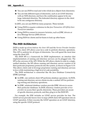 580   Appendix A

        ■■   You can use JNDI to read and write whole Java objects from directories.
        ■■   You can link different types of directories, such as an LDAP directory
             with an NDS directory, and have the combination appear to be one
             large, federated directory. The federated directory appears to the client
             to be one contiguous directory.
        In J2EE, you can use JNDI for many purposes. These include:
        ■■   Using JNDI to acquire a reference to the Java Transaction API (JTA) User-
             Transaction interface
        ■■   Using JNDI to connect to resource factories, such as JDBC drivers or
             Java Message Service (JMS) drivers
        ■■   Using JNDI for clients and for beans to look up other beans


      The JNDI Architecture
      JNDI is made up of two halves: the client API and the Service Provider Interface
      (SPI). The client API allows your Java code to perform directory operations.
      This API is uniform for all types of directories. You will spend the most time
      using the client API.
         The JNDI SPI is a framework for JNDI implementors: an interface that
      implementations of naming and directory services can be plugged into. The
      SPI is the converse of the API: While the API allows clients to code to a single,
      unified interface, the SPI allows naming and directory service vendors to fit
      their particular proprietary protocols into the system, as shown in Figure A.10.
      This allows client code to leverage proprietary naming and directory services
      in Java while maintaining a high level of code portability.
         The JNDI architecture is somewhat like the Java Database Connectivity
      (JDBC) package:
        ■■   In JDBC, one uniform client API performs database operations. In JNDI,
             naming and directory service clients invoke a unified API for perform-
             ing naming and directory operations.
        ■■   In JDBC, relational database vendors provide JDBC drivers to access
             their particular databases. In JNDI, directory vendors provide service
             providers to access their specific directories. These providers are aware
             of specific directory protocols, and they plug in to the JNDI SPI.
        For example, the J2SE includes an LDAP service provider for free. The
      LDAP service provider knows how to map a JNDI client API operation into an
      LDAP operation. It then executes the LDAP operation on an LDAP directory,
      using the specific LDAP protocol.
 