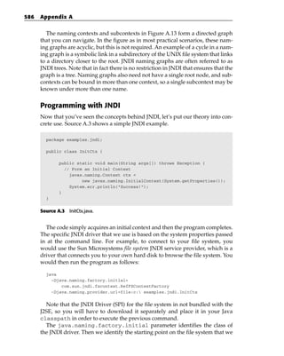 586   Appendix A


         The naming contexts and subcontexts in Figure A.13 form a directed graph
      that you can navigate. In the figure as in most practical scenarios, these nam-
      ing graphs are acyclic, but this is not required. An example of a cycle in a nam-
      ing graph is a symbolic link in a subdirectory of the UNIX file system that links
      to a directory closer to the root. JNDI naming graphs are often referred to as
      JNDI trees. Note that in fact there is no restriction in JNDI that ensures that the
      graph is a tree. Naming graphs also need not have a single root node, and sub-
      contexts can be bound in more than one context, so a single subcontext may be
      known under more than one name.


      Programming with JNDI
      Now that you’ve seen the concepts behind JNDI, let’s put our theory into con-
      crete use. Source A.3 shows a simple JNDI example.

        package examples.jndi;

        public class InitCtx {

              public static void main(String args[]) throws Exception {
                // Form an Initial Context
                  javax.naming.Context ctx =
                       new javax.naming.InitialContext(System.getProperties());
                  System.err.println(“Success!”);
              }
        }


      Source A.3 InitCtx.java.


        The code simply acquires an initial context and then the program completes.
      The specific JNDI driver that we use is based on the system properties passed
      in at the command line. For example, to connect to your file system, you
      would use the Sun Microsystems file system JNDI service provider, which is a
      driver that connects you to your own hard disk to browse the file system. You
      would then run the program as follows:

        java
          -Djava.naming.factory.initial=
              com.sun.jndi.fscontext.RefFSContextFactory
          -Djava.naming.provider.url=file:c: examples.jndi.InitCtx


        Note that the JNDI Driver (SPI) for the file system in not bundled with the
      J2SE, so you will have to download it separately and place it in your Java
      classpath in order to execute the previous command.
        The java.naming.factory.initial parameter identifies the class of
      the JNDI driver. Then we identify the starting point on the file system that we
 