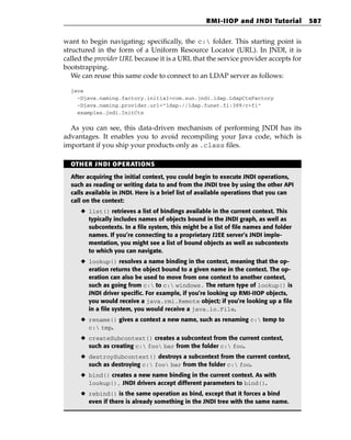 RMI-IIOP and JNDI Tutorial          587


want to begin navigating; specifically, the c: folder. This starting point is
structured in the form of a Uniform Resource Locator (URL). In JNDI, it is
called the provider URL because it is a URL that the service provider accepts for
bootstrapping.
   We can reuse this same code to connect to an LDAP server as follows:

  java
    -Djava.naming.factory.initial=com.sun.jndi.ldap.LdapCtxFactory
    -Djava.naming.provider.url=”ldap://ldap.funet.fi:389/c=fi”
    examples.jndi.InitCtx


  As you can see, this data-driven mechanism of performing JNDI has its
advantages. It enables you to avoid recompiling your Java code, which is
important if you ship your products only as .class files.

  OTHER JNDI OPERATIONS

  After acquiring the initial context, you could begin to execute JNDI operations,
  such as reading or writing data to and from the JNDI tree by using the other API
  calls available in JNDI. Here is a brief list of available operations that you can
  call on the context:
     ◆ list() retrieves a list of bindings available in the current context. This
       typically includes names of objects bound in the JNDI graph, as well as
       subcontexts. In a file system, this might be a list of file names and folder
       names. If you’re connecting to a proprietary J2EE server’s JNDI imple-
       mentation, you might see a list of bound objects as well as subcontexts
       to which you can navigate.
     ◆ lookup() resolves a name binding in the context, meaning that the op-
       eration returns the object bound to a given name in the context. The op-
       eration can also be used to move from one context to another context,
       such as going from c: to c: windows. The return type of lookup() is
       JNDI driver specific. For example, if you’re looking up RMI-IIOP objects,
       you would receive a java.rmi.Remote object; if you’re looking up a file
       in a file system, you would receive a java.io.File.
     ◆ rename() gives a context a new name, such as renaming c: temp to
       c: tmp.
     ◆ createSubcontext() creates a subcontext from the current context,
       such as creating c: foo bar from the folder c: foo.
     ◆ destroySubcontext() destroys a subcontext from the current context,
       such as destroying c: foo bar from the folder c: foo.
     ◆ bind() creates a new name binding in the current context. As with
       lookup(), JNDI drivers accept different parameters to bind().
     ◆ rebind() is the same operation as bind, except that it forces a bind
       even if there is already something in the JNDI tree with the same name.
 