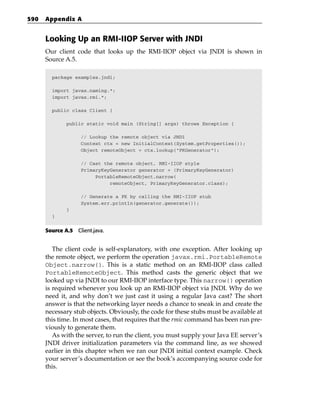 590   Appendix A


      Looking Up an RMI-IIOP Server with JNDI
      Our client code that looks up the RMI-IIOP object via JNDI is shown in
      Source A.5.

        package examples.jndi;

        import javax.naming.*;
        import javax.rmi.*;

        public class Client {

              public static void main (String[] args) throws Exception {

                   // Lookup the remote object via JNDI
                   Context ctx = new InitialContext(System.getProperties());
                   Object remoteObject = ctx.lookup(“PKGenerator”);

                   // Cast the remote object, RMI-IIOP style
                   PrimaryKeyGenerator generator = (PrimaryKeyGenerator)
                        PortableRemoteObject.narrow(
                             remoteObject, PrimaryKeyGenerator.class);

                   // Generate a PK by calling the RMI-IIOP stub
                   System.err.println(generator.generate());
              }
        }


      Source A.5 Client.java.


         The client code is self-explanatory, with one exception. After looking up
      the remote object, we perform the operation javax.rmi.PortableRemote
      Object.narrow(). This is a static method on an RMI-IIOP class called
      PortableRemoteObject. This method casts the generic object that we
      looked up via JNDI to our RMI-IIOP interface type. This narrow() operation
      is required whenever you look up an RMI-IIOP object via JNDI. Why do we
      need it, and why don’t we just cast it using a regular Java cast? The short
      answer is that the networking layer needs a chance to sneak in and create the
      necessary stub objects. Obviously, the code for these stubs must be available at
      this time. In most cases, that requires that the rmic command has been run pre-
      viously to generate them.
         As with the server, to run the client, you must supply your Java EE server’s
      JNDI driver initialization parameters via the command line, as we showed
      earlier in this chapter when we ran our JNDI initial context example. Check
      your server’s documentation or see the book’s accompanying source code for
      this.
 