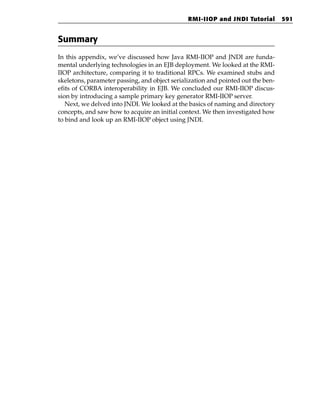 RMI-IIOP and JNDI Tutorial         591


Summary
In this appendix, we’ve discussed how Java RMI-IIOP and JNDI are funda-
mental underlying technologies in an EJB deployment. We looked at the RMI-
IIOP architecture, comparing it to traditional RPCs. We examined stubs and
skeletons, parameter passing, and object serialization and pointed out the ben-
efits of CORBA interoperability in EJB. We concluded our RMI-IIOP discus-
sion by introducing a sample primary key generator RMI-IIOP server.
   Next, we delved into JNDI. We looked at the basics of naming and directory
concepts, and saw how to acquire an initial context. We then investigated how
to bind and look up an RMI-IIOP object using JNDI.
 