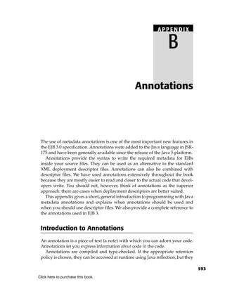 APPENDIX

                                                                    B

                                                   Annotations




 The use of metadata annotations is one of the most important new features in
 the EJB 3.0 specification. Annotations were added to the Java language in JSR-
 175 and have been generally available since the release of the Java 5 platform.
   Annotations provide the syntax to write the required metadata for EJBs
 inside your source files. They can be used as an alternative to the standard
 XML deployment descriptor files. Annotations can also be combined with
 descriptor files. We have used annotations extensively throughout the book
 because they are mostly easier to read and closer to the actual code that devel-
 opers write. You should not, however, think of annotations as the superior
 approach: there are cases when deployment descriptors are better suited.
   This appendix gives a short, general introduction to programming with Java
 metadata annotations and explains when annotations should be used and
 when you should use descriptor files. We also provide a complete reference to
 the annotations used in EJB 3.


 Introduction to Annotations
 An annotation is a piece of text (a note) with which you can adorn your code.
 Annotations let you express information about code in the code.
   Annotations are compiled and type-checked. If the appropriate retention
 policy is chosen, they can be accessed at runtime using Java reflection, but they

                                                                                     593
Click here to purchase this book.
 