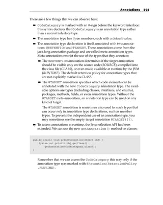 Annotations      595


There are a few things that we can observe here:
  ■■   CodeCategory is marked with an @-sign before the keyword interface:
       this syntax declares that CodeCategory is an annotation type rather
       than a normal interface type.
  ■■   The annotation type has three members, each with a default value.
  ■■   The annotation type declaration is itself annotated with two annota-
       tions: @RETENTION and @TARGET. These annotations come from the
       java.lang.annotation package and are called meta-annotation types.
       Meta-annotations restrict the use of the types that they annotate:
       ■■   The @RETENTION annotation determines if the target annotation
            should be visible only on the source code (SOURCE), compiled into
            the class file (CLASS), or even made available at runtime by the JVM
            (RUNTIME). The default retention policy for annotation types that
            are not explicitly marked is CLASS.
       ■■   The @TARGET annotation specifies which code elements can be
            annotated with the new CodeCategory annotation type. The avail-
            able options are types (including classes, interfaces, and enums),
            packages, methods, fields, or even annotation types. Without the
            @TARGET meta-annotation, an annotation type can be used on any
            kind of target.
            The @TARGET annotation is sometimes also used to mark types that
            can occur only in annotation type declarations, such as member
            types. To prevent the independent use of an annotation type, you
            may sometimes see the empty target annotation @TARGET({}).
  ■■   To access annotations at runtime, the Java reflection API has been
       extended. We can use the new getAnnotation() method on classes:


  public static void printConvention(Object obj) {
      System.out.println(obj.getClass().
          getAnnotation(CodeCategory.class));
  }


       Remember that we can access the CodeCategory this way only if the
       annotation type was marked with @Retention(RetentionPolicy
       .RUNTIME).
 