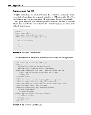 596   Appendix B


      Annotations for EJB
      For EJBs, annotations are an alternative to the sometimes tedious and error-
      prone task of specifying the required metadata in XML descriptor files. You
      have already seen many examples of EJB annotations throughout this book.
        As a quick reminder, here’s the simple annotation that we used to describe
      a bean class as a stateful session bean with a remote interface and a life-cycle
      callback listener class:

        @Stateful
        @Remote(Count.class)
        @Interceptors(CountCallbacks.class)
        public class CountBean implements Count {

             public int count() {
                 ...
             }
             ...
        }


      Source B.3 Annotated CountBean.java.


        To outline the main differences, here’s the equivalent XML descriptor file:

        <?xml version=”1.0” encoding=”UTF-8” ?>
         <ejb-jar
            xmlns=”http://java.sun.com/xml/ns/j2ee”
            xmlns:xsi=”http://www.w3.org/2001/XMLSchema-
        instance”xsi:schemaLocation=”http://java.sun.com/xml/ns/j2ee
             http://java.sun.com/xml/ns/j2ee/ejb-jar_3_0.xsd”
             version=”3.0”>
         <enterprise-beans>
         <session>
          <ejb-name>examples.session.stateful_dd.Count</ejb-name>
          <remote>examples.session.stateful_dd.Count</remote>
          <ejb-class>examples.session.stateful_dd.CountBean</ejb-class>
          <session-type>Stateful</session-type>
          <transaction-type>Container</transaction-type>
            <lifecycle-callbacks>
             <callback-listener>
        examples.session.stateful_dd.CountCallbacks
             </callback-listener>
          </session>
         </enterprise-beans>
        </ejb-jar>


      Source B.4 Ejb-jar file for CountBean.java.
 