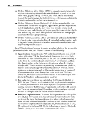 30   Chapter 1

       ■■   The Java 2 Platform, Micro Edition (J2ME) is a development platform for
            applications running on mobile Java-enabled devices, such as phones,
            Palm Pilots, pagers, set-top TV boxes, and so on. This is a restricted
            form of the Java language due to the inherent performance and capacity
            limitations of small-form-factor wireless devices.
       ■■   The Java 2 Platform, Standard Edition (J2SE) defines a standard for core
            libraries that can be used by applets, applications, Java EE applications,
            mobile applications, and the like. These core libraries span a much
            wider spectrum, including input/output, graphical user interface facili-
            ties, networking, and so on. This platform contains what most people
            use in standard Java programming.
       ■■   The Java Platform, Enterprise Edition (Java EE) is an umbrella standard for
            Java’s enterprise computing facilities. It basically bundles together tech-
            nologies for a complete enterprise-class server-side development and
            deployment platform in Java.
       Java EE is significant because it creates a unified platform for server-side
     Java development. The Java EE stack consists of the following:
       ■■   Specifications. Each enterprise API within Java EE has its own specifi-
            cation, which is a PDF file downloadable from www.jcp.org. Each
            time there is a new version of Java EE, the Java EE Expert Group at JCP
            locks down the versions of each enterprise API specification and bun-
            dles them together as the de facto versions to use when developing
            with Java EE. This increases code portability across vendors’ products,
            because each vendor supports exactly the same API revision. This is
            analogous to a company such as Microsoft releasing a new version of
            Windows every few years: Every time a new version of Windows
            comes out, Microsoft locks down the versions of the technologies bun-
            dled with Windows and releases them together.
       ■■   Test suite. Sun provides a test suite (a.k.a. Test Compatibility Kit, or
            TCK) for Java EE server vendors to test their implementations against.
            If a server passes the tests, Sun issues a Java EE compliance brand,
            alerting customers that the vendor’s product is indeed Java EE–compli-
            ant. There are numerous Java EE–certified vendors, and you can read
            reviews of their products for free on TheServerSide.com.
       ■■   Reference implementation. To enable developers to write code against
            Java EE, Sun provides its own free reference implementation for each
            version of the stack. Sun is positioning it as a low-end reference plat-
            form, because it is not intended for commercial use. You can download
            the reference implementation for Java EE 5.0, the latest version of Java,
            EE platform that includes EJB 3.0, the technology of focus in this book,
            from http://java.sun.com/j2ee/download.html.
 