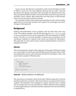Annotations       597


  As you can see, the three Java annotations in the source B.3 replace 16 lines
of XML in source B.4. The main difference between the two files is that the
annotations are directly expressed in the source file and attached to the code.
They describe the EJB from within whereas the XML is external to the code and
describes it from without. Both approaches have their place in EJB develop-
ment. We will come back to this in a minute.
  The remainder of this section briefly puts annotations in the context of other
approaches for providing metadata and explains the advantages and disad-
vantages of this approach.


Background
Adding meta-information to Java program code has been done since Java
exists. The earliest examples were the Javadoc tags (@author, @return, and
so on) in comments that are used to generated API documentation in HTML
format. The idea is to provide metadata in special source comments and let
customized compilers or separate tools extract and handle the information.
This approach was also used in many research implementations of early Java
language extensions.

XDoclet
The most prominent example of this technique is the popular XDoclet tool that
can, for example, be used to generate EJB deployment descriptor files in XML
from EJB-specific source code comments provided by developers. Here’s the
session bean example in XDoclet syntax:

  /**
   * @ejb.bean
   *   type=”Stateful”
   *   name=”Count”
   *   view-type=”remote”
   */
  public class Count ... {
  }

Source B.5 XDoclet annotations in CountBean.java.


The main point to remember about the Javadoc/XDoclet approach is that the
metadata is placed in comments. This means that it is not processed by the Java
compiler. The metadata is not compiled to a regular class file and is available
only at compile time. It is not accessible for runtime reflection unless mapped
to custom-generated Java code that somehow represents the same information
in standard Java.
 