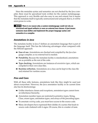 598   Appendix B


         Since the metadata syntax and semantics are not checked by the Java com-
      piler, there must be specialized tools written for the custom metalanguage.
      This approach is very flexible and also easy to use and extend, but it means
      that the metadata itself is typically unstructured and untyped; that is, it will be
      error-prone to write.

        N OT E There is no reason why a custom metalanguage could not rely on
        structured and typed artifacts or even on external Java classes. It just means
        someone must define and implement the proper language syntax and
        semantics in a compiler.



      Annotations in Java
      The metadata facility in Java 5 defines an annotation language that is part of
      the language itself. This has the following advantages when compared with
      the XDoclet approach:
        ■■   Ease of use. Annotations are checked and compiled by the Java lan-
             guage compiler, so no external tool is needed.
        ■■   Portability. Because the metadata facility is standardized, annotations
             are as portable as the rest of the code.
        ■■   Type checking. Annotations are instances of annotation types, which are
             compiled in their own class files.
        ■■   Runtime reflection. Annotations on a class can be kept in the class file
             and retained for runtime access.


      Pros and Cons
      With all these nifty features, annotations look like they might be used just
      about everywhere. However, the Java annotation facility in its current form
      also has its shortcomings:
        ■■   Unlike interfaces classes and exceptions, annotation types cannot form
             an inheritance hierarchy.
        ■■   Annotation member types are restricted to primitive types, String,
             Class, enum types, annotation types, and arrays of the preceding types.
        ■■   To annotate existing code, you must have access to the source code.
        ■■   Many developers have expressed their dislike of a syntax that leads to
             source code cluttered with @-signs. Of course, this is a matter of taste.
 