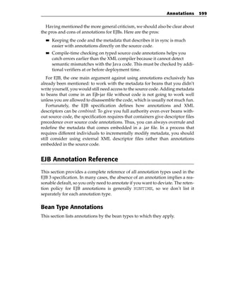 Annotations       599


  Having mentioned the more general criticism, we should also be clear about
the pros and cons of annotations for EJBs. Here are the pros:
  ■■   Keeping the code and the metadata that describes it in sync is much
       easier with annotations directly on the source code.
  ■■   Compile-time checking on typed source code annotations helps you
       catch errors earlier than the XML compiler because it cannot detect
       semantic mismatches with the Java code. This must be checked by addi-
       tional verifiers at or before deployment time.
   For EJB, the one main argument against using annotations exclusively has
already been mentioned: to work with the metadata for beans that you didn’t
write yourself, you would still need access to the source code. Adding metadata
to beans that come in an Ejb-jar file without code is not going to work well
unless you are allowed to disassemble the code, which is usually not much fun.
   Fortunately, the EJB specification defines how annotations and XML
descriptors can be combined: To give you full authority even over beans with-
out source code, the specification requires that containers give descriptor files
precedence over source code annotations. Thus, you can always overrule and
redefine the metadata that comes embedded in a .jar file. In a process that
requires different individuals to incrementally modify metadata, you should
still consider using external XML descriptor files rather than annotations
embedded in the source code.


EJB Annotation Reference
This section provides a complete reference of all annotation types used in the
EJB 3 specification. In many cases, the absence of an annotation implies a rea-
sonable default, so you only need to annotate if you want to deviate. The reten-
tion policy for EJB annotations is generally RUNTIME, so we don’t list it
separately for each annotation type.


Bean Type Annotations
This section lists annotations by the bean types to which they apply.
 
