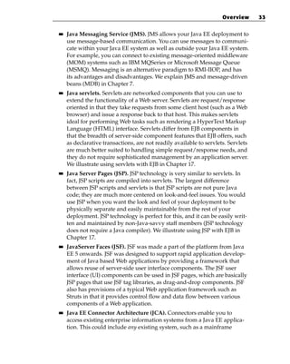 Overview      33

■■   Java Messaging Service (JMS). JMS allows your Java EE deployment to
     use message-based communication. You can use messages to communi-
     cate within your Java EE system as well as outside your Java EE system.
     For example, you can connect to existing message-oriented middleware
     (MOM) systems such as IBM MQSeries or Microsoft Message Queue
     (MSMQ). Messaging is an alternative paradigm to RMI-IIOP, and has
     its advantages and disadvantages. We explain JMS and message-driven
     beans (MDB) in Chapter 7.
■■   Java servlets. Servlets are networked components that you can use to
     extend the functionality of a Web server. Servlets are request/response
     oriented in that they take requests from some client host (such as a Web
     browser) and issue a response back to that host. This makes servlets
     ideal for performing Web tasks such as rendering a HyperText Markup
     Language (HTML) interface. Servlets differ from EJB components in
     that the breadth of server-side component features that EJB offers, such
     as declarative transactions, are not readily available to servlets. Servlets
     are much better suited to handling simple request/response needs, and
     they do not require sophisticated management by an application server.
     We illustrate using servlets with EJB in Chapter 17.
■■   Java Server Pages (JSP). JSP technology is very similar to servlets. In
     fact, JSP scripts are compiled into servlets. The largest difference
     between JSP scripts and servlets is that JSP scripts are not pure Java
     code; they are much more centered on look-and-feel issues. You would
     use JSP when you want the look and feel of your deployment to be
     physically separate and easily maintainable from the rest of your
     deployment. JSP technology is perfect for this, and it can be easily writ-
     ten and maintained by non-Java-savvy staff members (JSP technology
     does not require a Java compiler). We illustrate using JSP with EJB in
     Chapter 17.
■■   JavaServer Faces (JSF). JSF was made a part of the platform from Java
     EE 5 onwards. JSF was designed to support rapid application develop-
     ment of Java based Web applications by providing a framework that
     allows reuse of server-side user interface components. The JSF user
     interface (UI) components can be used in JSF pages, which are basically
     JSP pages that use JSF tag libraries, as drag-and-drop components. JSF
     also has provisions of a typical Web application framework such as
     Struts in that it provides control flow and data flow between various
     components of a Web application.
■■   Java EE Connector Architecture (JCA). Connectors enable you to
     access existing enterprise information systems from a Java EE applica-
     tion. This could include any existing system, such as a mainframe
 