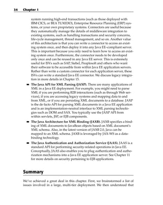 34   Chapter 1


            system running high-end transactions (such as those deployed with
            IBM CICS, or BEA TUXEDO), Enterprise Resource Planning (ERP) sys-
            tems, or your own proprietary systems. Connectors are useful because
            they automatically manage the details of middleware integration to
            existing systems, such as handling transactions and security concerns,
            life-cycle management, thread management, and so on. Another value
            of this architecture is that you can write a connector to access an exist-
            ing system once, and then deploy it into any Java EE–compliant server.
            This is important because you only need to learn how to access an exist-
            ing system once. Furthermore, the connector needs to be developed
            only once and can be reused in any Java EE server. This is extremely
            useful for ISVs such as SAP, Siebel, Peoplesoft and others who want
            their software to be accessible from within Java EE application servers.
            Rather than write a custom connector for each application server, these
            ISVs can write a standard Java EE connector. We discuss legacy integra-
            tion in more details in Chapter 15.
       ■■   The Java API for XML Parsing (JAXP). There are many applications of
            XML in a Java EE deployment. For example, you might need to parse
            XML if you are performing B2B interactions (such as through Web ser-
            vices), if you are accessing legacy systems and mapping data to and
            from XML, or if you are persisting XML documents to a database. JAXP
            is the de facto API for parsing XML documents in a Java EE application
            and is an implementation-neutral interface to XML parsing technolo-
            gies such as DOM and SAX. You typically use the JAXP API from
            within servlets, JSP, or EJB components.
       ■■   The Java Architecture for XML Binding (JAXB). JAXB specifies a bind-
            ing of XML documents to JavaBean objects based on XML document’s
            XML schema. Also, in the latest version of JAXB 2.0, Java can be
            mapped to an XML schema. JAXB is leveraged by JAX-WS as a data-
            binding technology.
       ■■   The Java Authentication and Authorization Service (JAAS). JAAS is a
            standard API for performing security-related operations in Java EE.
            Conceptually, JAAS also enables you to plug authentication and autho-
            rization mechanisms into a Java EE application server. See Chapter 11
            for more details on security pertaining to EJB applications.



     Summary
     We’ve achieved a great deal in this chapter. First, we brainstormed a list of
     issues involved in a large, multi-tier deployment. We then understood that
 