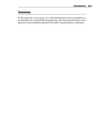 Annotations       645


Summary
In this appendix, we’ve given you a short introduction to Java annotations as
an alternative to writing XML descriptor files. We have also provided a com-
plete list of all annotations defined in the EJB 3.0 specification as a reference.
 