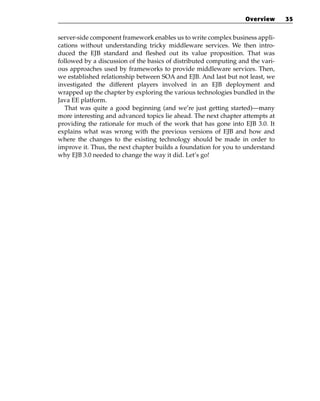 Overview      35


server-side component framework enables us to write complex business appli-
cations without understanding tricky middleware services. We then intro-
duced the EJB standard and fleshed out its value proposition. That was
followed by a discussion of the basics of distributed computing and the vari-
ous approaches used by frameworks to provide middleware services. Then,
we established relationship between SOA and EJB. And last but not least, we
investigated the different players involved in an EJB deployment and
wrapped up the chapter by exploring the various technologies bundled in the
Java EE platform.
   That was quite a good beginning (and we’re just getting started)—many
more interesting and advanced topics lie ahead. The next chapter attempts at
providing the rationale for much of the work that has gone into EJB 3.0. It
explains what was wrong with the previous versions of EJB and how and
where the changes to the existing technology should be made in order to
improve it. Thus, the next chapter builds a foundation for you to understand
why EJB 3.0 needed to change the way it did. Let’s go!
 