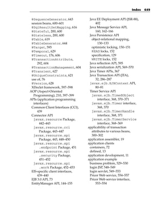Index   649


 @SequenceGenerator, 643            Java EE Deployment API (JSR-88),
 session beans, 600–601                  402
 @SqlResultSetMapping, 616          Java Message Service API,
 @Stateful, 200, 600                     160, 162–166
 @Stateless, 200, 600               Java Persistence API
 @Table, 619                          object-relational mapping,
 @TableGenerator, 644                      130–133
 @Target, 595                         optimistic locking, 150–151
 @Temporal, 629                       READ locks, 152
 @Timeout, 176, 606                   specification, 129
 @TransactionAttribute,               WRITE locks, 152
     292, 604                       Java reflection API, 595
 @TransactionManagement, 604        Java serialization API, 569–570
 @Transient, 627                    Java Timer APIs, 367
 @UniqueConstraints, 621            Java Transaction API (JTA),
 use of, 76                              32, 286–287
 @Version, 628                      javax.ejb.EJBContext API,
 XDoclet framework, 597–598              80–81
AOP (Aspect-Oriented                Timer Service API
  Programming), 210, 397–399          javax.ejb.TimedObject
APIs (application programming              interface, 368, 370–371
  interfaces)                         javax.ejb.Timer interface,
 Common Client Interfaces (CCI),           368, 370
     439                              javax.ejb.TimerHandle
 Connector API                             interface, 368, 371
  javax.resource Package,             javax.ejb.TimerService
      442–443                              interface, 368–369
  javax.resource.cci               applicability of transaction
      Package, 443–447                attributes to various beans,
  javax.resource.spi                  300–302
      Package, 443, 448–450        application assembler, 19
  javax.resource.spi               application clients
      .endpoint Package, 451        containers, 72
  javax.resource.spi                defined, 13
      .security Package,           application development, 11
      451–452                      application example
  javax.resource.spi                business problem, 529–530
      .work Package, 452–453        login JSP, 548–549
 EIS-specific client interfaces,    login servlet, 549–553
     439–440                        Pricer Web service, 554–557
 EJB 3.0 API, 73                    Pricer Web service interface,
 EntityManager API, 144–155              553–554
 