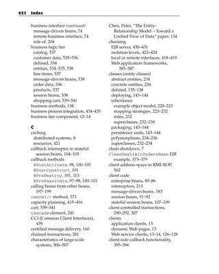 652   Index


      business interface (continued)          Chen, Peter, “The Entity-
       message-driven beans, 74                  Relationship Model – Toward a
       remote business interface, 74             Unified View of Data” paper, 134
       role of, 204                           choosing
      business logic tier                      EJB server, 430–431
       catalog, 537                            isolation levels, 423–424
       customer data, 535–536                  local or remote interfaces, 418–419
       defined, 534                            Web application frameworks,
       entities, 534–535, 538                       385–387
       line items, 537                        classes (entity classes)
       message-driven beans, 538               abstract entities, 234
       order data, 536                         concrete entities, 234
       products, 537                           defined, 135–138
       session beans, 538                      deploying, 143–144
       shopping cart, 539–541                  inheritance
      business methods, 138                      example object model, 220–223
      business process integration, 434–435      mapping strategies, 223–232
      business tier component, 12–14             rules, 232
                                                 superclasses, 232–234
      C                                        packaging, 143–144
      caching                                  persistence units, 143–144
       distributed systems, 8                  polymorphism, 234–236
       resources, 421                          superclasses, 232–234
      callback interceptor in stateful        clean shutdown, 7
         session beans, 104–105               CleanDayLimitOrdersBean EJB
      callback methods                           example, 373–379
       @PostActivate, 98, 100–101             client address space in RMI-IIOP,
       @PostConstruct, 101                       562
       @PreDestroy, 101, 113                  client code
       @PrePassivate, 97–98, 100–101           enterprise beans, 85–86
      calling beans from other beans,          interceptors, 213
         197–199                               message-driven beans, 183
      cancel() method, 373                     session beans, 91–92
      capacity planning, 415–416               stateful session beans, 107–109
      cart, 539–541                           client-controlled transactions,
      cascade element, 241                       290–292, 307
      CCI (Common Client Interfaces),         clients
         439                                   application clients, 13
      certified message delivery, 160          dynamic Web pages, 13
      chained transactions, 281                Web service clients, 13–14, 126–128
      characteristics of large-scale          client-side callback functionality,
         systems, 506–507                        395–396
 