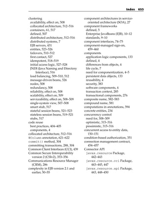 Index   653


clustering                            component architectures in service-
 availability, effect on, 508            oriented architecture (SOA), 27
 collocated architecture, 512–516     component frameworks
 containers, 61, 517                   defined, 5
 defined, 507                          Enterprise JavaBeans (EJB), 10–12
 distributed architecture, 512–516     standards, 9–10
 distributed systems, 7               component interfaces, 74–75
 EJB servers, 431                     component-managed sign-on,
 entities, 523–526                       459–460
 failovers, 510–512                   components
 first contact, 527                    application logic components, 133
 idempotent, 518–519                   defined, 4
 initial access logic, 527–528         differences from objects, 4
 JNDI (Java Naming and Directory       life cycle, 7
      Interface), 516                  need for componentization, 4–5
 load balancing, 509–510, 512          persistent data objects, 133
 message-driven beans, 526             reusability, 4
 nodes, 508                            security, 383
 redundancy, 508                       software components, 4
 reliability, effect on, 508           transaction context, 285
 scalability, effect on, 509           transactional components, 276
 serviceability, effect on, 508–509   composite name, 582–583
 single-system view, 507–508          compound name, 581
 smart stub, 517                      computations in annotations, 594
 stateful session beans, 521–523      concrete entities, 234
 stateless session beans, 519–521     concurrency control
 stubs, 517                            need for, 308–309
code reuse                             optimistic, 315–316
 best practices, 404–405               pessimistic, 315–316
 components, 4                        concurrent access to entity data,
collocated architecture, 512–516         150–151
@Column annotation, 621–622           condition-based authorization, 351
commit() method, 304                  connection management contract,
committing transactions, 288, 304        454–457
Common Client Interfaces (CCI), 439   Connector API
Common Secure Interoperability         javax.resource Package,
   version 2 (CSIv2), 353–356               442–443
Communications Resource Manager        javax.resource.cci Package,
   (CRM), 286                               443–445, 447
complexity in EJB version 2.1 and      javax.resource.spi Package,
   earlier, 50–55                           443, 448–450
 