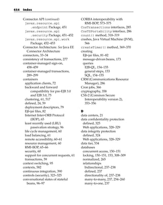 654   Index


      Connector API (continued)              CORBA interoperability with
       javax.resource.spi                       RMI-IIOP, 573–575
            .endpoint Package, 451           CosTransactions interfaces, 285
       javax.resource.spi                    CosTSPortability interface, 286
            .security Package, 451–452       count() method, 318–319
       javax.resource.spi.work               crashes, Java Virtual Machine (JVM),
            Package, 452–453                    566
      Connector Architecture. See Java EE    createTimer() method, 369–370
         Connector Architecture              creating
      connectors, 33–34                       Ejb-jar files, 81–82
      consistency of transactions, 277        message-driven beans, 173
      container-managed sign-on,              queries
         458–459                                EJB-QL, 154–155
      container-managed transactions,           general steps, 153
         289–299                                SQL, 154–155
      containers                             CRM (Communications Resource
       application clients, 72                  Manager), 286
       backward and forward                  Cron jobs, 366
            compatibility for pre-EJB 3.0    cryptography, 358
            and EJB 3.0, 75                  CSIv2 (Common Secure
       clustering, 61, 517                      Interoperability version 2),
       defined, 24, 59                          353–356
       deployment descriptors, 79
       Ejb-jar files, 82                     D
       Internet Inter-ORB Protocol           data centers, 21
            (IIOP), 65                       data confidentiality protection
       least recently used (LRU)              defined, 325
            passivation strategy, 96          Web applications, 328–329
       life cycle management, 60             data integrity protection
       load balancing, 61                     defined, 324
       remote accessibility, 60–61            Web applications, 328–329
       resource management, 60               data tier, 534
       RMI-IIOP, 65–66                       databases
       security, 60                           concurrent access, 150–151
       support for concurrent requests, 61    locking, 150–151, 153, 308–309
       transactions, 59                       normalized, 265
      context switching, 95                   relationships
      contexts, 582                             bidirectional, 237–238
      continuous integration, 390               defined, 237
      controls (security), 323–325              directionality of, 237–238
      conversational states of stateful         many-to-many, 237, 254–260
         beans, 96–97                           many-to-one, 237
 
