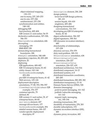 Index     655


  object-relational mapping,           description element, 200, 208
       130–133                         design patterns
  one-to-many, 237, 245–253             lower-level EJB design patterns,
  one-to-one, 237–244                        381, 411
  unidirectional, 237–238               session façade, 416–418
 synchronization and entities,          singletons, 405–406
     148–149                           designing transactional
debugging EJB                             conversations, 316–319
 best practices, 402–404               developing pre-EJB 3.0 enterprise
 EJB version 2.1 and earlier, 54–55       beans, 41–42
declarative authorization, 327–328,    digest authentication, 326–327
  346–351                              digital signatures, 358–361
@DeclareRoles annotation, 606          DII (dynamic invocation interface),
decoupling                                400
 messaging, 159                        directionality of relationships,
 RMI-IIOP, 158                            237–238
demarcating transactional              directory services, 576–579
  boundaries, 288                      dirty read problem, 309–311
@DenyAll annotation, 348, 608          @Discriminator annotation, 638
dependency injection, 80, 205–208      @DiscriminatorColumn
deployer, 20                              annotation, 226–227
deploying                              @DiscriminatorValue
 EJB applications, 400–402                annotation, 226–227, 639
 EJB 3.0 enterprise beans, 81–82       distributed architecture, 512–516
 entity classes, 143–144               distributed component, 14–15
 OutboundLoanRA example,               distributed systems, 6–8
     493–494                           distributed transaction coordinator,
 pre-EJB 3.0 enterprise beans, 41–42      283–285
 Web services, 125–126                 distributed transactions, 282–285, 382
deployment descriptors                 distribution transparency, 15–16
 annotations, 77–80, 593, 596–597      Domain Name Service (DNS), 528
 CleanDayLimitOrdersBean EJB           domains (messaging)
     example, 376–377                   point-to-point messaging, 161–162
 container-specific, 79                 publish/subscribe messaging,
 defined, 86                                 161–162
 EJB version 2.1 and earlier, 39, 47    request/reply messaging,
 enterprise beans, 84–85                     161, 190–194
 env-entry element, 207                dooming transactions, 299
 message-driven beans, 177             durability of transactions, 278, 283
 OutboundLoanRA example, 494           durable subscriptions, 172
 stateful session beans, 106–107       dynamic invocation interface (DII),
 vendor-specific deployment               400
     descriptor, 87                    dynamic proxy invocation, 400
 