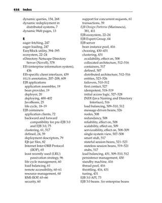 656   Index


      dynamic queries, 154, 268               support for concurrent requests, 61
      dynamic redeployment in                 transactions, 59
        distributed systems, 7               EJB Design Patterns (Marinescu),
      dynamic Web pages, 13                     381, 411
                                             EJB ecosystem, 22–24
      E                                      EJB Expert Group, 64
      eager fetching, 247                    EJB server
      eager loading, 247                      bean instance pool, 416
      EasyMock utility, 394–395               choosing, 430–431
      ecosystem, 22–24                        clustering, 431
      eDirectory Netscape Directory             availability, effect on, 508
          Server (Novell), 578                  collocated architecture, 512–516
      EIS (enterprise information system),      containers, 517
          436                                   defined, 507
      EIS-specific client interfaces, 439       distributed architecture, 512–516
      @EJB annotation, 207–208, 609             entities, 523–526
      EJB applications                          failovers, 510–512
        application assembler, 19               first contact, 527
        bean provider, 19                       idempotent, 518–519
        deployer, 20                            initial access logic, 527–528
        deploying, 400–402                      JNDI (Java Naming and Directory
        JavaBeans, 25                                Interface), 516
        life cycle, 18–19                       load balancing, 509–510, 512
      EJB containers                            message-driven beans, 526
        application clients, 72                 nodes, 508
        backward and forward                    redundancy, 508
             compatibility for pre-EJB 3.0      reliability, effect on, 508
             and EJB 3.0, 75                    scalability, effect on, 509
        clustering, 61, 517                     serviceability, effect on, 508–509
        defined, 24, 59                         single-system view, 507–508
        deployment descriptors, 79              smart stub, 517
        Ejb-jar files, 82                       stateful session beans, 521–523
        Internet Inter-ORB Protocol             stateless session beans, 519–521
             (IIOP), 65                         stubs, 517
        least recently used (LRU)             load balancing, 431, 509–510, 512
             passivation strategy, 96         persistence management, 430
        life cycle management, 60             standby machine, 416
        load balancing, 61                    thread pool, 416
        remote accessibility, 60–61           throttling, 416, 431
        resource management, 60               tuning, 431
        RMI-IIOP, 65–66                      EJB 3.0 API, 73
        security, 60                         EJB 3.0 beans. See enterprise beans
 