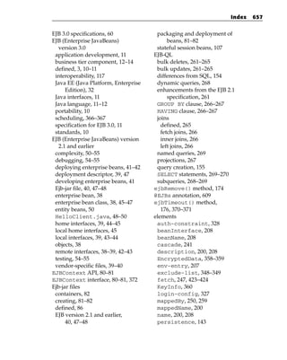 Index   657


EJB 3.0 specifications, 60             packaging and deployment of
EJB (Enterprise JavaBeans)                  beans, 81–82
   version 3.0                         stateful session beans, 107
 application development, 11          EJB-QL
 business tier component, 12–14        bulk deletes, 261–265
 defined, 3, 10–11                     bulk updates, 261–265
 interoperability, 117                 differences from SQL, 154
 Java EE (Java Platform, Enterprise    dynamic queries, 268
      Edition), 32                     enhancements from the EJB 2.1
 Java interfaces, 11                        specification, 261
 Java language, 11–12                  GROUP BY clause, 266–267
 portability, 10                       HAVING clause, 266–267
 scheduling, 366–367                   joins
 specification for EJB 3.0, 11           defined, 265
 standards, 10                           fetch joins, 266
EJB (Enterprise JavaBeans) version       inner joins, 266
   2.1 and earlier                       left joins, 266
 complexity, 50–55                     named queries, 269
 debugging, 54–55                      projections, 267
 deploying enterprise beans, 41–42     query creation, 155
 deployment descriptor, 39, 47         SELECT statements, 269–270
 developing enterprise beans, 41       subqueries, 268–269
 Ejb-jar file, 40, 47–48              ejbRemove() method, 174
 enterprise bean, 38                  @EJBs annotation, 609
 enterprise bean class, 38, 45–47     ejbTimeout() method,
 entity beans, 50                        176, 370–371
 HelloClient.java, 48–50              elements
 home interfaces, 39, 44–45            auth-constraint, 328
 local home interfaces, 45             beanInterface, 208
 local interfaces, 39, 43–44           beanName, 208
 objects, 38                           cascade, 241
 remote interfaces, 38–39, 42–43       description, 200, 208
 testing, 54–55                        EncryptedData, 358–359
 vendor-specific files, 39–40          env-entry, 207
EJBContext API, 80–81                  exclude-list, 348–349
EJBContext interface, 80–81, 372       fetch, 247, 423–424
Ejb-jar files                          KeyInfo, 360
 containers, 82                        login-config, 327
 creating, 81–82                       mappedBy, 250, 259
 defined, 86                           mappedName, 200
 EJB version 2.1 and earlier,          name, 200, 208
      40, 47–48                        persistence, 143
 