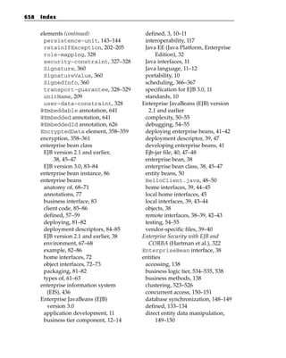 658   Index


      elements (continued)                defined, 3, 10–11
       persistence-unit, 143–144          interoperability, 117
       retainIfException, 202–205         Java EE (Java Platform, Enterprise
       role-mapping, 328                       Edition), 32
       security-constraint, 327–328       Java interfaces, 11
       Signature, 360                     Java language, 11–12
       SignatureValue, 360                portability, 10
       SignedInfo, 360                    scheduling, 366–367
       transport-guarantee, 328–329       specification for EJB 3.0, 11
       unitName, 209                      standards, 10
       user-data-constraint, 328         Enterprise JavaBeans (EJB) version
      @Embeddable annotation, 641           2.1 and earlier
      @Embedded annotation, 641           complexity, 50–55
      @EmbeddedId annotation, 626         debugging, 54–55
      EncryptedData element, 358–359      deploying enterprise beans, 41–42
      encryption, 358–361                 deployment descriptor, 39, 47
      enterprise bean class               developing enterprise beans, 41
       EJB version 2.1 and earlier,       Ejb-jar file, 40, 47–48
            38, 45–47                     enterprise bean, 38
       EJB version 3.0, 83–84             enterprise bean class, 38, 45–47
      enterprise bean instance, 86        entity beans, 50
      enterprise beans                    HelloClient.java, 48–50
       anatomy of, 68–71                  home interfaces, 39, 44–45
       annotations, 77                    local home interfaces, 45
       business interface, 83             local interfaces, 39, 43–44
       client code, 85–86                 objects, 38
       defined, 57–59                     remote interfaces, 38–39, 42–43
       deploying, 81–82                   testing, 54–55
       deployment descriptors, 84–85      vendor-specific files, 39–40
       EJB version 2.1 and earlier, 38   Enterprise Security with EJB and
       environment, 67–68                   CORBA (Hartman et al.), 322
       example, 82–86                    EnterpriseBean interface, 38
       home interfaces, 72               entities
       object interfaces, 72–73           accessing, 138
       packaging, 81–82                   business logic tier, 534–535, 538
       types of, 61–63                    business methods, 138
      enterprise information system       clustering, 523–526
         (EIS), 436                       concurrent access, 150–151
      Enterprise JavaBeans (EJB)          database synchronization, 148–149
         version 3.0                      defined, 133–134
       application development, 11        direct entity data manipulation,
       business tier component, 12–14          149–150
 