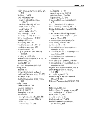 Index    659


 entity beans, differences from, 129,    packaging, 143–144
      220                                persistence units, 143–144
 finding, 153–155                        polymorphism, 234–236
 Java Persistence API                    superclasses, 232–234
   object-relational mapping,           @EntityListeners annotation,
       130–133                            612
   optimistic locking, 150–151          EntityManager API, 144–155
   READ locks, 152–153                  EntityManager object, 208–209
   specification, 129                   Entity-Relationship Model (ERM),
   WRITE locks, 152–153                   134
 lazy loading, 423–424                  “The Entity-Relationship Model –
 life cycle, 134–135, 145–147             Toward a Unified View of Data”
 life-cycle callbacks, 147–148            paper (Chen), 134
 lookups, 153–155                       @Enumerated annotation, 630
 modifying, 149–150                     env-entry element, 207
 persistence context, 138–142           environment, 67–68
 persistence provider, 135              @ExcludeClassInterceptors
 persistent state, 138                    annotation, 605
 POJOs (plain old Java objects),        @ExcludeDefaultInterceptors
      133, 227                            annotation, 605
 primary key, 137–138                   @ExcludeDefaultListeners
 session beans, differences from, 134     annotation, 612
 transactions, 302                      exclude-list element, 348–349
 tuning, 423–426                        @ExcludeSuperclassListeners
@Entity annotation, 227, 612              annotation, 612
entity beans                            explicit middleware services, 16–18
 defined, 62                            extended persistence context,
 EJB version 2.1 and earlier, 50          140–142
 entities, differences from, 129, 220   extends keyword, 220
 future of, 64–65                       extensibility of resource adapter
 maintaining legacy entity beans,         (RA), 441–442
      130                               Extreme Programming (XP), 389–391
entity classes
 abstract entities, 234                 F
 concrete entities, 234                 failovers, 7, 510–512
 defined, 135–138                       failure of stateful session beans, 415
 deploying, 143–144                     fetch element, 247, 423–424
 inheritance                            fetch joins, 247, 266
   example object model, 220–223        find() method, 153
   mapping strategies, 223–232          finding entities, 153–155
   rules, 232                           FioranoMQ message-oriented
   superclasses, 232–234                   middleware, 159
 