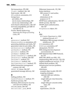 660   Index


      flat transactions, 278–280              Hibernate framework, 132, 384
      flush() method, 146, 148                home interfaces
      flush mode, 148–149                      EJB version 2.1 and earlier,
      @FlushMode annotation, 614                   39, 44–45
      foreign keys                             elimination of, 74
        join tables, 245                       purpose of, 72
        one-to-many relationships, 245        HTTP basic authentication, 326–327
        one-to-one relationships, 238         HTTP servlets, 542–543
      form-based authentication, 326–327      HTTPS client authentication,
      forward compatibility, pre-EJB 3.0        326–327
          and EJB 3.0, 75                     HttpSession object, 414
      Fowler, Martin (Refactoring:
          Improving the Design of Existing    I
          Code), 391                          IBM
                                                U.S. Justice Department vs. IBM
      G                                             antitrust lawsuit, 4–5
      generate() method, 563                    WebSphere MQ message-oriented
      @GeneratedValue annotation, 625               middleware, 159
      generating skeletons and stubs, 567     @Id annotation, 625
      generation rules for join tables, 256   @IdClass annotation, 627
      getAnnotation() method, 595             idempotent, 518–519
      getHandle() method, 370                 IDEs (integrated development
      getInfo() method, 370                      environments), 24
      getName() method, 198                   IIOP (Internet Inter-ORB Protocol),
      getRollbackOnly() method, 299              65, 573
      getStatus() method, 304–305             IIOP/SSL (IIOP over SSL), 353
      getTimer() method, 371                  implementing Web services, 122–124
      getTimers() method, 369                 implicit middleware services, 17–18
      getTimerService() method, 372           infinite block problem, 302
      global transaction management           infrastructure services problem,
         contract, 461–462                       438–439
      GROUP BY clause, 266–267                inheritance
      guaranteed message delivery, 160          example object model, 220–223
                                                mapping strategies
      H                                          separate table per subclass,
      halting problem, 302                            230–232
      handleTimeout() method, 373                single table per class hierarchy,
      hardware proxies, 528                           223–230
      Hartman, Bret (Enterprise Security         single table per concrete entity
        with EJB and CORBA), 322                      class, 232
      HAVING clause, 266–267                    rules, 232
      HelloClient.java, 48–50                   superclasses, 232–234
 
