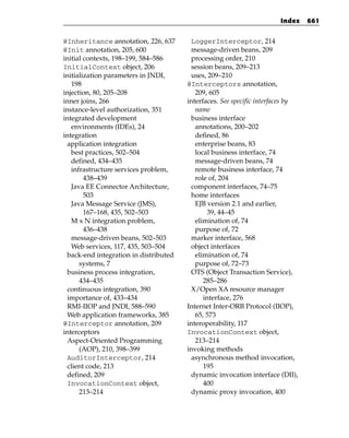 Index    661


@Inheritance annotation, 226, 637       LoggerInterceptor, 214
@Init annotation, 205, 600              message-driven beans, 209
initial contexts, 198–199, 584–586      processing order, 210
InitialContext object, 206              session beans, 209–213
initialization parameters in JNDI,      uses, 209–210
   198                                 @Interceptors annotation,
injection, 80, 205–208                    209, 605
inner joins, 266                       interfaces. See specific interfaces by
instance-level authorization, 351         name
integrated development                  business interface
   environments (IDEs), 24                annotations, 200–202
integration                               defined, 86
 application integration                  enterprise beans, 83
   best practices, 502–504                local business interface, 74
   defined, 434–435                       message-driven beans, 74
   infrastructure services problem,       remote business interface, 74
        438–439                           role of, 204
   Java EE Connector Architecture,      component interfaces, 74–75
        503                             home interfaces
   Java Message Service (JMS),            EJB version 2.1 and earlier,
        167–168, 435, 502–503                 39, 44–45
   M x N integration problem,             elimination of, 74
        436–438                           purpose of, 72
   message-driven beans, 502–503        marker interface, 568
   Web services, 117, 435, 503–504      object interfaces
 back-end integration in distributed      elimination of, 74
      systems, 7                          purpose of, 72–73
 business process integration,          OTS (Object Transaction Service),
      434–435                                285–286
 continuous integration, 390            X/Open XA resource manager
 importance of, 433–434                      interface, 276
 RMI-IIOP and JNDI, 588–590            Internet Inter-ORB Protocol (IIOP),
 Web application frameworks, 385          65, 573
@Interceptor annotation, 209           interoperability, 117
interceptors                           InvocationContext object,
 Aspect-Oriented Programming              213–214
      (AOP), 210, 398–399              invoking methods
 AuditorInterceptor, 214                asynchronous method invocation,
 client code, 213                            195
 defined, 209                           dynamic invocation interface (DII),
 InvocationContext object,                   400
      213–214                           dynamic proxy invocation, 400
 